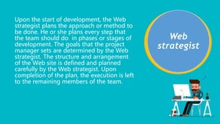 Web
strategist
Upon the start of development, the Web
strategist plans the approach or method to
be done. He or she plans every step that
the team should do in phases or stages of
development. The goals that the project
manager sets are determined by the Web
strategist. The structure and arrangement
of the Web site is defined and planned
carefully by the Web strategist. Upon
completion of the plan, the execution is left
to the remaining members of the team.
 
