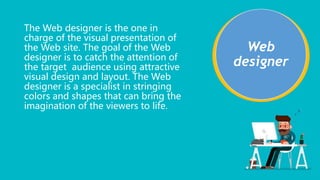 The Web designer is the one in
charge of the visual presentation of
the Web site. The goal of the Web
designer is to catch the attention of
the target audience using attractive
visual design and layout. The Web
designer is a specialist in stringing
colors and shapes that can bring the
imagination of the viewers to life.
Web
designer
 