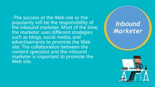-The success of the Web site or the
popularity will be the responsibility of
the inbound marketer. Most of the time,
the marketer uses different strategies
such as blogs, social media, and
advertisements to promote the Web
site. The collaboration between the
content specialist and the inbound
marketer is important to promote the
Web site.
Inbound
Marketer
 