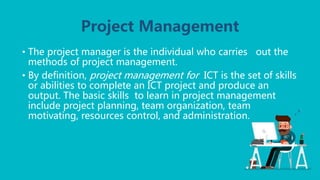 Project Management
• The project manager is the individual who carries out the
methods of project management.
• By definition, project management for ICT is the set of skills
or abilities to complete an ICT project and produce an
output. The basic skills to learn in project management
include project planning, team organization, team
motivating, resources control, and administration.
 