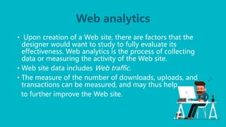 Web analytics
• Upon creation of a Web site, there are factors that the
designer would want to study to fully evaluate its
effectiveness. Web analytics is the process of collecting
data or measuring the activity of the Web site.
• Web site data includes Web traffic.
• The measure of the number of downloads, uploads, and
transactions can be measured, and may thus help
to further improve the Web site.
 
