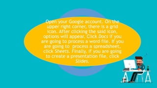 Open your Google account. On the
upper right corner, there is a grid
icon. After clicking the said icon,
options will appear. Click Docs if you
are going to process a word file. If you
are going to process a spreadsheet,
click Sheets. Finally, if you are going
to create a presentation file, click
Slides.
 