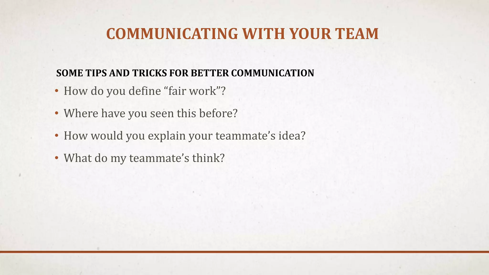 COMMUNICATING WITH YOUR TEAM 
SOME TIPS AND TRICKS FOR BETTER COMMUNICATION 
• How do you define “fair work”? 
• Where have you seen this before? 
• How would you explain your teammate’s idea? 
• What do my teammate’s think? 
 