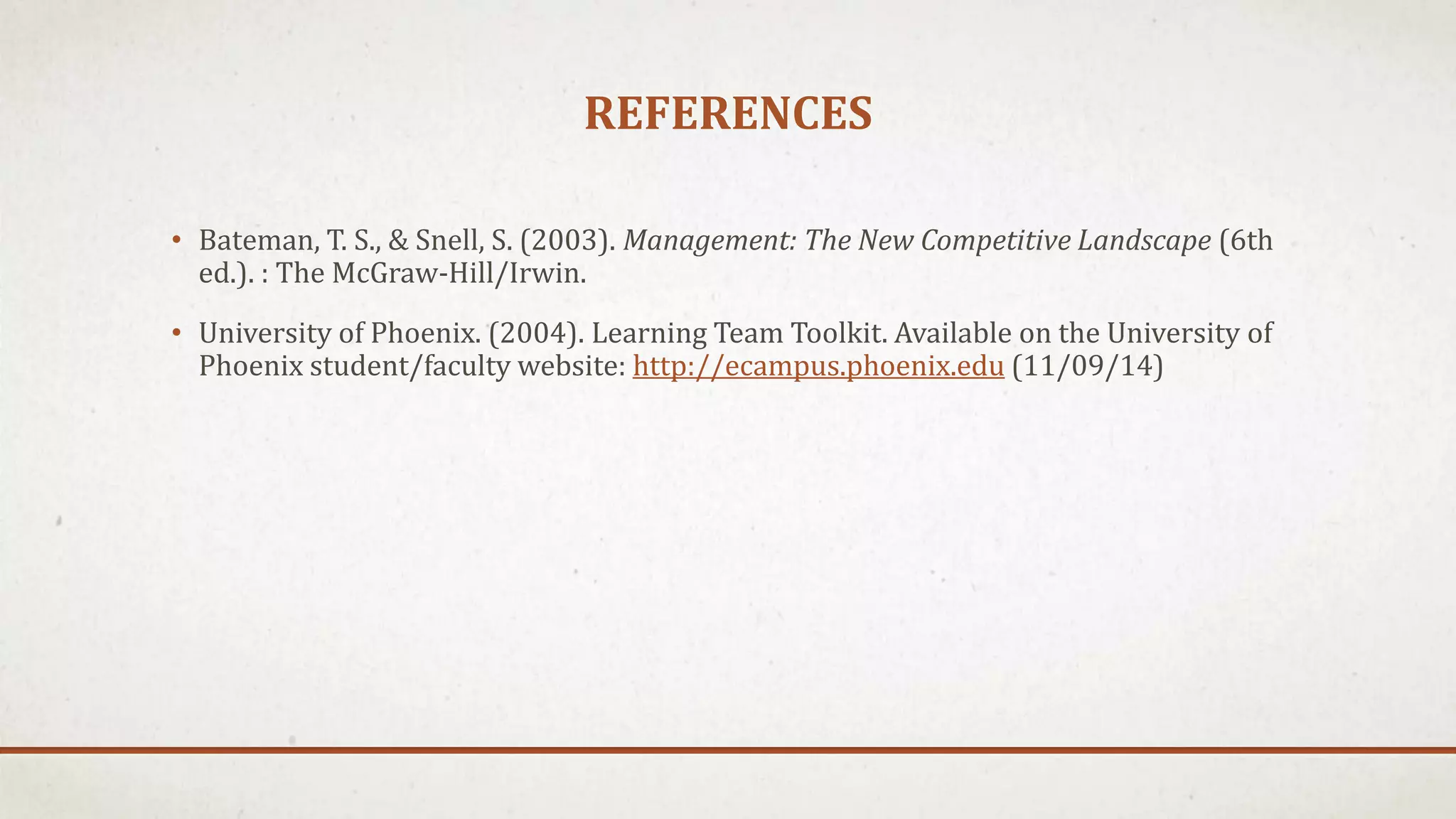 REFERENCES 
• Bateman, T. S., & Snell, S. (2003). Management: The New Competitive Landscape (6th 
ed.). : The McGraw-Hill/Irwin. 
• University of Phoenix. (2004). Learning Team Toolkit. Available on the University of 
Phoenix student/faculty website: http://ecampus.phoenix.edu (11/09/14) 
