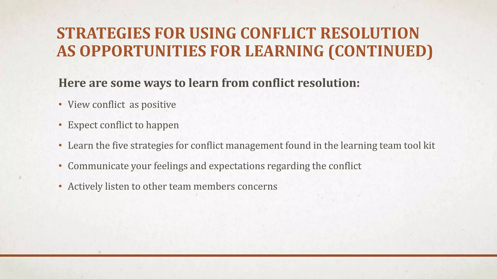 STRATEGIES FOR USING CONFLICT RESOLUTION 
AS OPPORTUNITIES FOR LEARNING (CONTINUED) 
Here are some ways to learn from conflict resolution: 
• View conflict as positive 
• Expect conflict to happen 
• Learn the five strategies for conflict management found in the learning team tool kit 
• Communicate your feelings and expectations regarding the conflict 
• Actively listen to other team members concerns 
 
