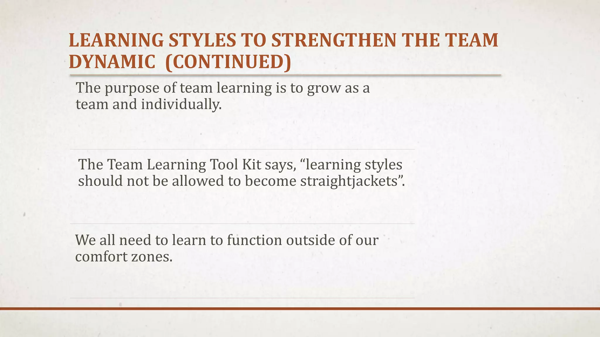 LEARNING STYLES TO STRENGTHEN THE TEAM 
DYNAMIC (CONTINUED) 
The purpose of team learning is to grow as a 
team and individually. 
The Team Learning Tool Kit says, “learning styles 
should not be allowed to become straightjackets”. 
We all need to learn to function outside of our 
comfort zones. 
 