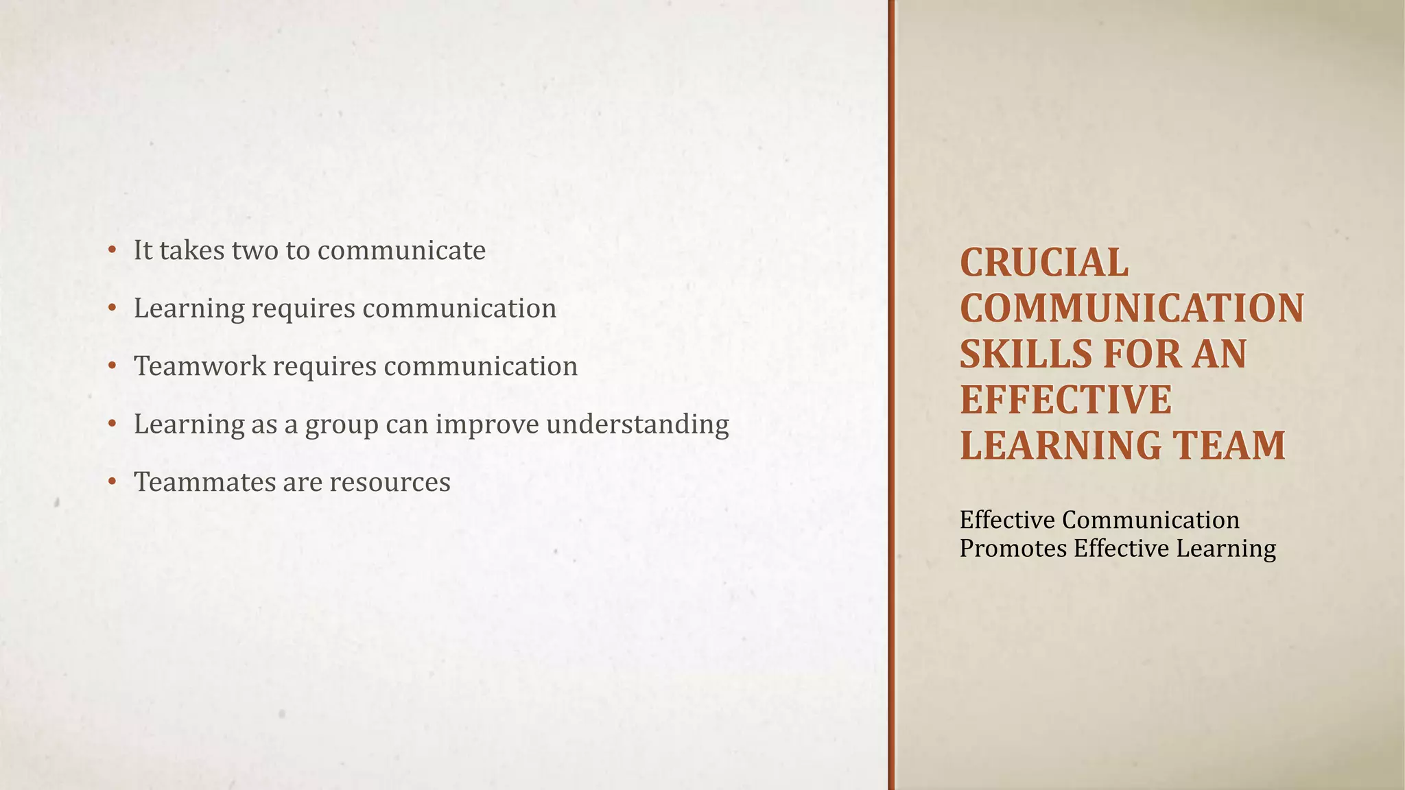 CRUCIAL 
COMMUNICATION 
SKILLS FOR AN 
EFFECTIVE 
LEARNING TEAM 
• It takes two to communicate 
• Learning requires communication 
• Teamwork requires communication 
• Learning as a group can improve understanding 
• Teammates are resources 
Effective Communication 
Promotes Effective Learning 
 