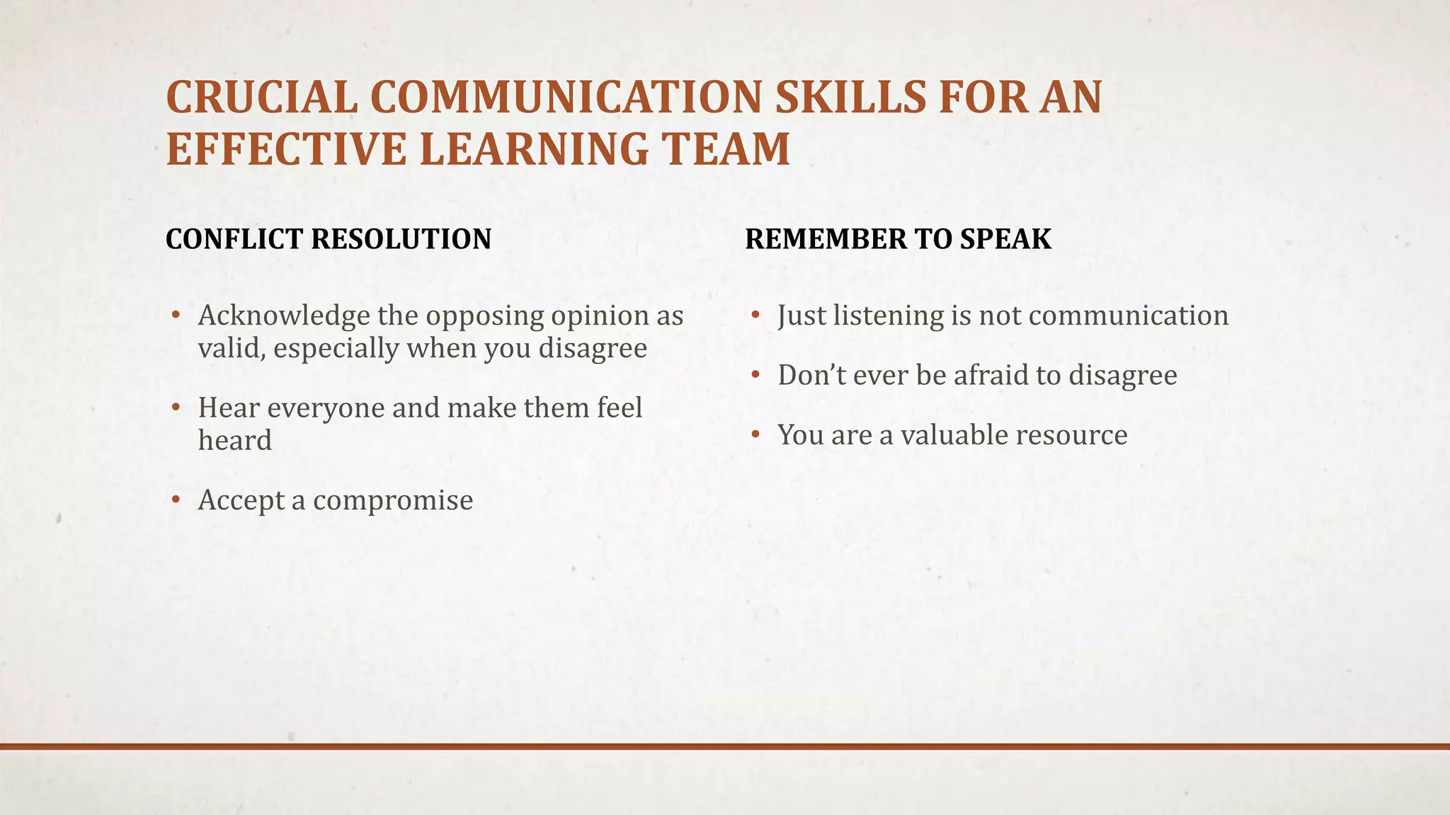 CRUCIAL COMMUNICATION SKILLS FOR AN 
EFFECTIVE LEARNING TEAM 
CONFLICT RESOLUTION 
• Acknowledge the opposing opinion as 
valid, especially when you disagree 
• Hear everyone and make them feel 
heard 
• Accept a compromise 
REMEMBER TO SPEAK 
• Just listening is not communication 
• Don’t ever be afraid to disagree 
• You are a valuable resource 
 