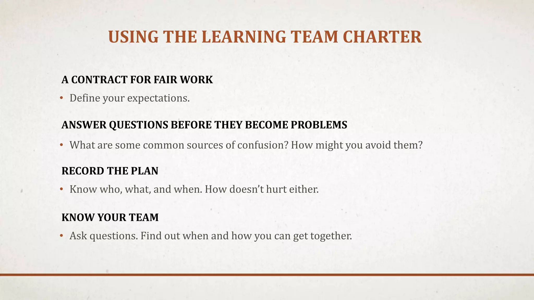 USING THE LEARNING TEAM CHARTER 
A CONTRACT FOR FAIR WORK 
• Define your expectations. 
ANSWER QUESTIONS BEFORE THEY BECOME PROBLEMS 
• What are some common sources of confusion? How might you avoid them? 
RECORD THE PLAN 
• Know who, what, and when. How doesn’t hurt either. 
KNOW YOUR TEAM 
• Ask questions. Find out when and how you can get together. 
 