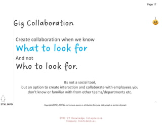 STKI.INFO
17
Copyright@STKI_2022 Do not remove source or attribution from any slide, graph or portion of graph
Create collaboration when we know
What to look for
And not
Who to look for.
Gig Collaboration
Its not a social tool,
but an option to create interaction and collaborate with employees you
don’t know or familiar with from other teams/departments etc.
STKI IT Knowledge Integrators
Company Confidential
Page 17
 