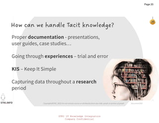 STKI.INFO
20
Copyright@STKI_2022 Do not remove source or attribution from any slide, graph or portion of graph
How can we handle Tacit knowledge?
Proper documentation - presentations,
user guides, case studies…
Going through experiences – trial and error
KIS – Keep It Simple
Capturing data throughout a research
period
document360
STKI IT Knowledge Integrators
Company Confidential
Page 20
 