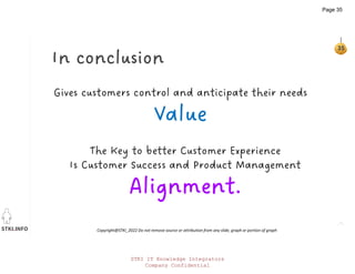 STKI.INFO
35
Copyright@STKI_2022 Do not remove source or attribution from any slide, graph or portion of graph
The Key to better Customer Experience
Is Customer Success and Product Management
Alignment.
Gives customers control and anticipate their needs
Value
In conclusion
STKI IT Knowledge Integrators
Company Confidential
Page 35
 