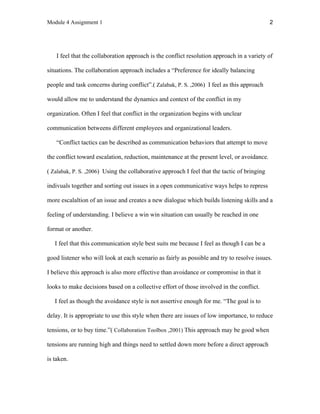 Module 4 Assignment 1 2
I feel that the collaboration approach is the conflict resolution approach in a variety of
situations. The collaboration approach includes a “Preference for ideally balancing
people and task concerns during conflict”.( Zalabak, P. S. ,2006) I feel as this approach
would allow me to understand the dynamics and context of the conflict in my
organization. Often I feel that conflict in the organization begins with unclear
communication betweens different employees and organizational leaders.
“Conflict tactics can be described as communication behaviors that attempt to move
the conflict toward escalation, reduction, maintenance at the present level, or avoidance.
( Zalabak, P. S. ,2006) Using the collaborative approach I feel that the tactic of bringing
indivuals together and sorting out issues in a open communicative ways helps to repress
more escalaltion of an issue and creates a new dialogue which builds listening skills and a
feeling of understanding. I believe a win win situation can usually be reached in one
format or another.
I feel that this communication style best suits me because I feel as though I can be a
good listener who will look at each scenario as fairly as possible and try to resolve issues.
I believe this approach is also more effective than avoidance or compromise in that it
looks to make decisions based on a collective effort of those involved in the conflict.
I feel as though the avoidance style is not assertive enough for me. “The goal is to
delay. It is appropriate to use this style when there are issues of low importance, to reduce
tensions, or to buy time.”( Collaboration Toolbox ,2001) This approach may be good when
tensions are running high and things need to settled down more before a direct approach
is taken.
 