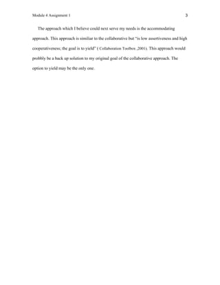 Module 4 Assignment 1 3
The approach which I believe could next serve my needs is the accommodating
approach. This approach is similiar to the collaborative but “is low assertiveness and high
cooperativeness; the goal is to yield” ( Collaboration Toolbox ,2001). This approach would
probbly be a back up solution to my original goal of the collaborative approach. The
option to yield may be the only one.
 
