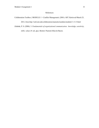 Module 4 Assignment 1 4
References
Collaboration Toolbox || MODULE 1 > Conflict Management. (2001). MIT. Retrieved March 25,
2011, from http://web.mit.edu/collaboration/mainsite/modules/module1/1.11.5.html
Zalabak, P. S. (2006). 3. Fundamentals of organizational communication: knowledge, sensitivity,
skills, values (9. ed., pp.). Boston: Pearson/Allyn & Bacon.
 