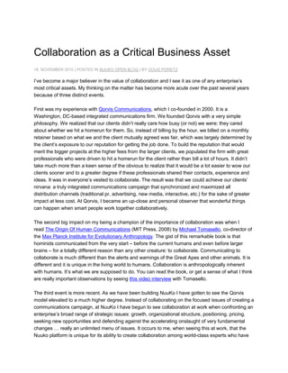 Collaboration as a Critical Business Asset<br />18. NOVEMBER 2010 | POSTED IN NUUKO OPEN BLOG | BY DOUG PORETZ<br />I’ve become a major believer in the value of collaboration and I see it as one of any enterprise’s most critical assets. My thinking on the matter has become more acute over the past several years because of three distinct events.<br />First was my experience with  HYPERLINK quot;
http://www.qorvis.com/quot;
 Qorvis Communications, which I co-founded in 2000. It is a Washington, DC-based integrated communications firm. We founded Qorvis with a very simple philosophy. We realized that our clients didn’t really care how busy (or not) we were; they cared about whether we hit a homerun for them. So, instead of billing by the hour, we billed on a monthly retainer based on what we and the client mutually agreed was fair, which was largely determined by the client’s exposure to our reputation for getting the job done. To build the reputation that would merit the bigger projects at the higher fees from the larger clients, we populated the firm with great professionals who were driven to hit a homerun for the client rather than bill a lot of hours. It didn’t take much more than a keen sense of the obvious to realize that it would be a lot easier to wow our clients sooner and to a greater degree if these professionals shared their contacts, experience and ideas. It was in everyone’s vested to collaborate. The result was that we could achieve our clients’ nirvana: a truly integrated communications campaign that synchronized and maximized all distribution channels (traditional pr, advertising, new media, interactive, etc.) for the sake of greater impact at less cost. At Qorvis, I became an up-close and personal observer that wonderful things can happen when smart people work together collaboratively.<br />The second big impact on my being a champion of the importance of collaboration was when I read The Origin Of Human Communications (MIT Press, 2008) by Michael Tomasello, co-director of the Max Planck Institute for Evolutionary Anthropology. The gist of this remarkable book is that hominids communicated from the very start – before the current humans and even before larger brains – for a totally different reason than any other creature: to collaborate. Communicating to collaborate is much different than the alerts and warnings of the Great Apes and other animals. It is different and it is unique in the living world to humans. Collaboration is anthropologically inherent with humans. It’s what we are supposed to do. You can read the book, or get a sense of what I think are really important observations by seeing this video interview with Tomasello.<br />The third event is more recent. As we have been building NuuKo I have gotten to see the Qorvis model elevated to a much higher degree. Instead of collaborating on the focused issues of creating a communications campaign, at NuuKo I have begun to see collaboration at work when confronting an enterprise’s broad range of strategic issues: growth, organizational structure, positioning, pricing, seeking new opportunities and defending against the accelerating onslaught of very fundamental changes … really an unlimited menu of issues. It occurs to me, when seeing this at work, that the Nuuko platform is unique for its ability to create collaboration among world-class experts who have as wide a scope of enterprise expertise as the enterprise needs, who are party to no internal politics and belong to no organizational cliques. As we are a startup, I can’t say that I have seen this scores and scores of times yet, but I do see it emerging, and I think the opportunity to access this level of collaboration will become a major differentiator for the Nuuko platform and a major benefit for everyone involved. Well, at least we’ll try to make that so. Our ability to do that will relate directly to our ability to encourage comments and criticisms and then we’ll need to listen well so that we can adapt quickly as we improve everything about Nuuko. In other words, we want to collaborate with everyone: enterprises, experts, and observers. That only makes sense given our belief in the value of collaboration.<br />And all that is another way of saying: please send me your comments and ideas about anything and everything we do (or don’t do) that can be improved to make Nuuko more valuable to you.<br />