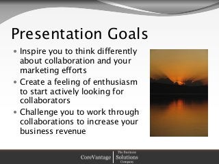 Presentation Goals
 Inspire you to think differently
about collaboration and your
marketing efforts
 Create a feeling of enthusiasm
to start actively looking for
collaborators
 Challenge you to work through
collaborations to increase your
business revenue
 