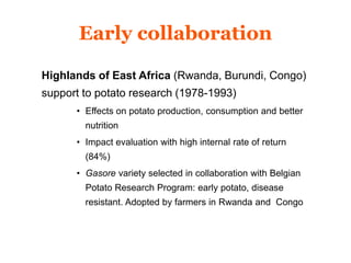 Early collaboration 
Highlands of East Africa (Rwanda, Burundi, Congo) 
support to potato research (1978-1993) 
• Effects on potato production, consumption and better 
nutrition 
• Impact evaluation with high internal rate of return 
(84%) 
• Gasore variety selected in collaboration with Belgian 
Potato Research Program: early potato, disease 
resistant. Adopted by farmers in Rwanda and Congo 
 