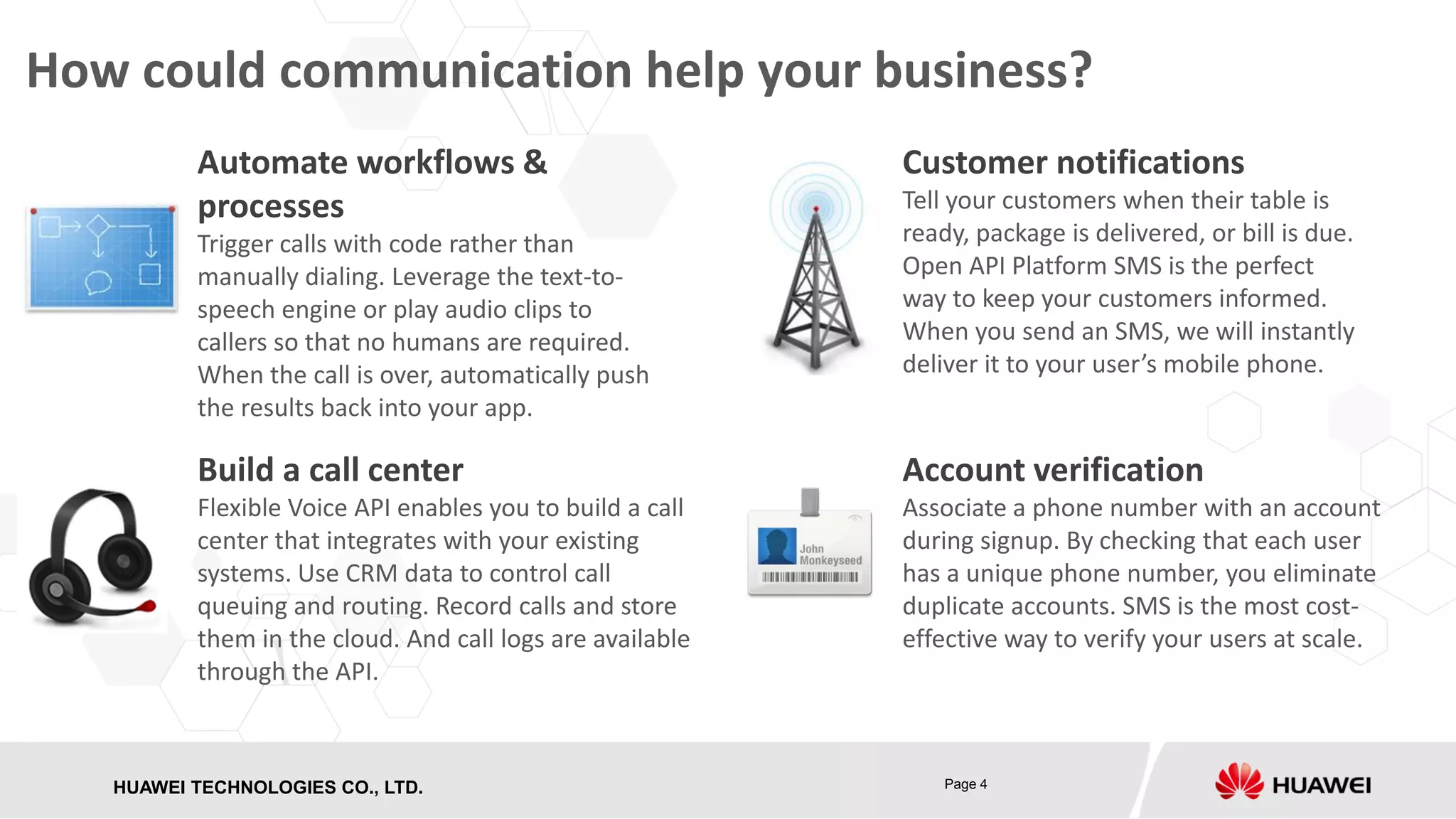 How could communication help your business?
Automate workflows &
processes
Trigger calls with code rather than
manually dialing. Leverage the text-tospeech engine or play audio clips to
callers so that no humans are required.
When the call is over, automatically push
the results back into your app.

Customer notifications
Tell your customers when their table is
ready, package is delivered, or bill is due.
Open API Platform SMS is the perfect
way to keep your customers informed.
When you send an SMS, we will instantly
deliver it to your user’s mobile phone.

Build a call center

Account verification

Flexible Voice API enables you to build a call
center that integrates with your existing
systems. Use CRM data to control call
queuing and routing. Record calls and store
them in the cloud. And call logs are available
through the API.

Associate a phone number with an account
during signup. By checking that each user
has a unique phone number, you eliminate
duplicate accounts. SMS is the most costeffective way to verify your users at scale.

HUAWEI TECHNOLOGIES CO., LTD.
HISILICON SEMICONDUCTOR

Page 4

 