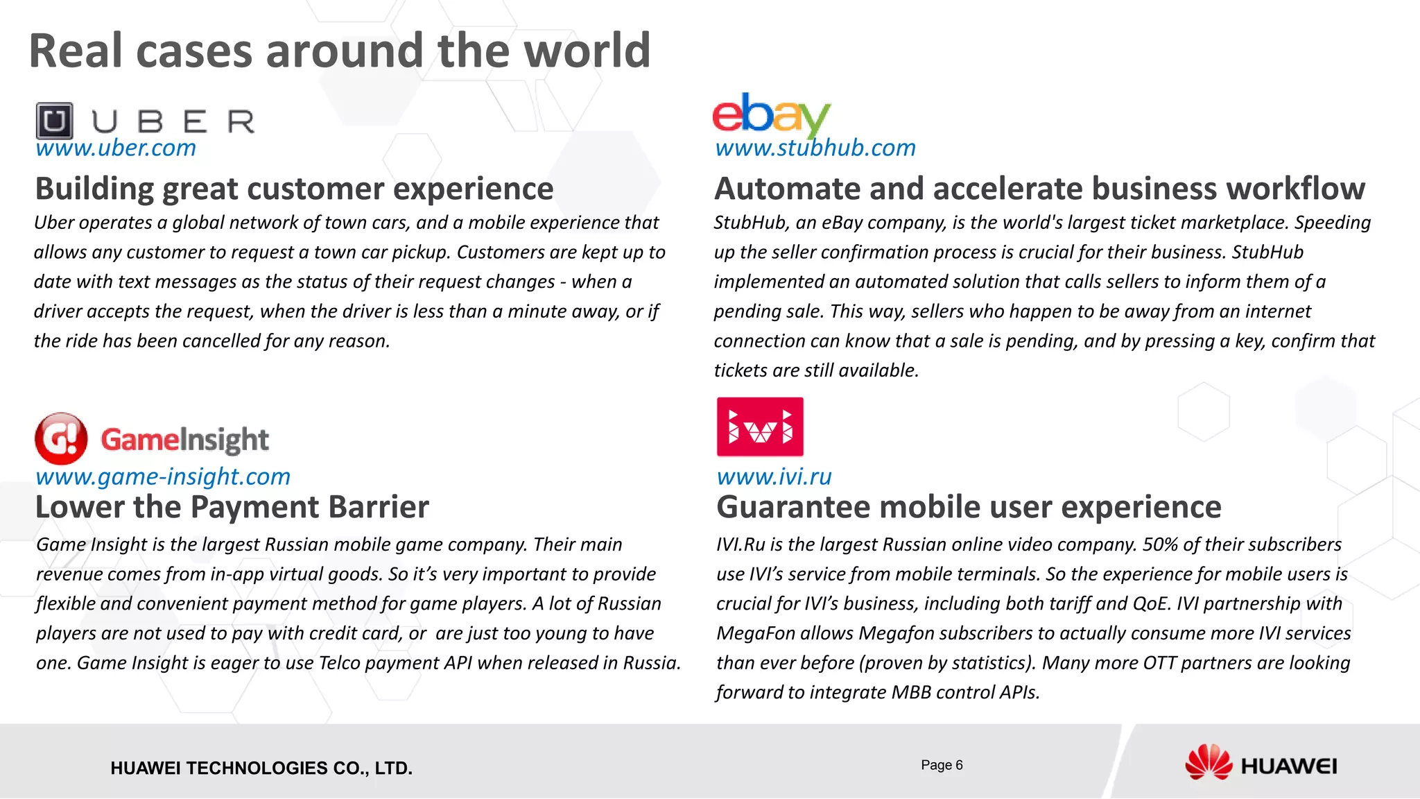Real cases around the world
www.uber.com

www.stubhub.com

Building great customer experience

Automate and accelerate business workflow

Uber operates a global network of town cars, and a mobile experience that
allows any customer to request a town car pickup. Customers are kept up to
date with text messages as the status of their request changes - when a
driver accepts the request, when the driver is less than a minute away, or if
the ride has been cancelled for any reason.

StubHub, an eBay company, is the world's largest ticket marketplace. Speeding
up the seller confirmation process is crucial for their business. StubHub
implemented an automated solution that calls sellers to inform them of a
pending sale. This way, sellers who happen to be away from an internet
connection can know that a sale is pending, and by pressing a key, confirm that
tickets are still available.

www.game-insight.com

www.ivi.ru

Game Insight is the largest Russian mobile game company. Their main
revenue comes from in-app virtual goods. So it’s very important to provide
flexible and convenient payment method for game players. A lot of Russian
players are not used to pay with credit card, or are just too young to have
one. Game Insight is eager to use Telco payment API when released in Russia.

IVI.Ru is the largest Russian online video company. 50% of their subscribers
use IVI’s service from mobile terminals. So the experience for mobile users is
crucial for IVI’s business, including both tariff and QoE. IVI partnership with
MegaFon allows Megafon subscribers to actually consume more IVI services
than ever before (proven by statistics). Many more OTT partners are looking
forward to integrate MBB control APIs.

Lower the Payment Barrier

HUAWEI TECHNOLOGIES CO., LTD.
HISILICON SEMICONDUCTOR

Guarantee mobile user experience

Page 6

 