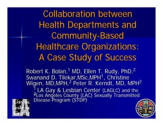Collaboration between
   Health Departments and
      Community-Based
   Healthcare Organizations:
   A Case Study of Success
Robert K. Bolan,1 MD, Ellen T. Rudy, PhD,2
Swanand D. Tilekar,MSc,MPH1, Christine
Wigen, MD,MPH,2 Peter R. Kerndt, MD, MPH2
  1 LA Gay & Lesbian Center (LAGLC) and the
  2Los Angeles County (LAC) Sexually Transmitted
  Disease Program (STDP)
 
