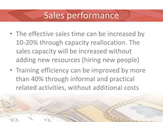 Sales performance
• The effective sales time can be increased by
  10-20% through capacity reallocation. The
  sales capacity will be increased without
  adding new resources (hiring new people)
• Training efficiency can be improved by more
  than 40% through informal and practical
  related activities, without additional costs
 