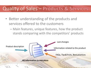 Quality of Sales –
 • Better understanding of the products and
   services offered to the customers
     – Main features, unique features, how the product
       stands comparing with the competitors’ products

                                                    Last changes

 Product description
                                                 Information related to the product

                                                  FAQs, Tips&Tricks, Best practices

                  All information in one place
 