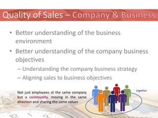 Quality of Sales –
 • Better understanding of the business
   environment
 • Better understanding of the company business
   objectives
   – Understanding the company business strategy
   – Aligning sales to business objectives
                                               together
   Not just employees at the same company
   but a community, moving in the same
   direction and sharing the same values
 
