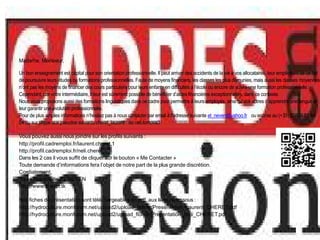 Madame, Monsieur,

Un bon enseignement est capital pour son orientation professionnelle. Il peut arriver des accidents de la vie à vos allocataires, leur empêchant de ce fait
de poursuivre leurs études ou formations professionnelles. Faute de moyens financiers, les classes les plus démunies, mais aussi les classes moyennes
n’ont pas les moyens de financer des cours particuliers pour leurs enfants en difficultés à l’école ou encore de suivre une formation professionnelle.
Cependant, par votre intermédiaire, il leur est sûrement possible de bénéficier d’aides financières exceptionnelles, dans ce contexte.
Nous vous proposons aussi des formations linguistiques dans ce cadre pour permettre à leurs employés, ainsi qu’aux vôtres d’apprendre une langue et
leur garantir une évolution professionnelle.
Pour de plus amples informations n’hésitez pas à nous contacter par email à l’adresse suivante et_neven@yahoo.fr ou encore au (+33) (0)826 81 44
04 ou sur skype aux pseudos suivants cheret_laurent ou neli.tomova3

Vous pouvez aussi nous joindre sur les profils suivants :
http://profil.cadremploi.fr/laurent.cheret.1
http://profil.cadremploi.fr/neli.cheret
Dans les 2 cas il vous suffit de cliquer sur le bouton « Me Contacter »
Toute demande d’informations fera l’objet de notre part de la plus grande discrétion.
Cordialement,
Toute l’équipe de ET NEVEN
http://www.cheret.tk

Nos fiches de présentation sont téléchargeables en pdf, aux liens ci-dessous :
http://hydroculture.monforum.net/upload2/upload_fichier/Presentation_Laurent_CHERET.pdf
http://hydroculture.monforum.net/upload2/upload_fichier/Presentation_Neli_CHERET.pdf
 