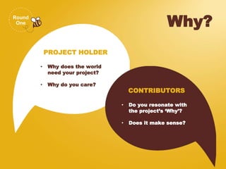 Round
One Why?
PROJECT HOLDER
• Why does the world
need your project?
• Why do you care?
CONTRIBUTORS
• Do you resonate with
the project’s ‘Why’?
• Does it make sense?
 