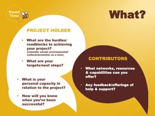 Round
Three What?
PROJECT HOLDER
• What are the hurdles/
roadblocks to achieving
your project?
(consider social/ environmental/
cultural/economic as a lens)
• What are your
targets/next steps?
CONTRIBUTORS
• What networks, resources
& capabilities can you
offer?
• Any feedback/offerings of
help & support?
• What is your
personal capacity in
relation to the project?
• How will you know
when you’ve been
successful?
 