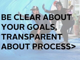 BE CLEAR ABOUT
YOUR GOALS,
TRANSPARENT
ABOUT PROCESS
 