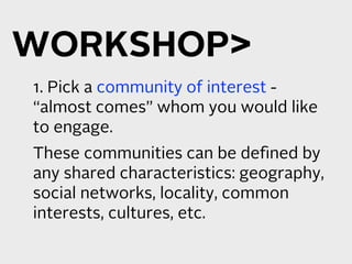 WORKSHOP
1. Pick a community of interest -
“almost comes” whom you would like
to engage.
These communities can be deﬁned by
any shared characteristics: geography,
social networks, locality, common
interests, cultures, etc.
 