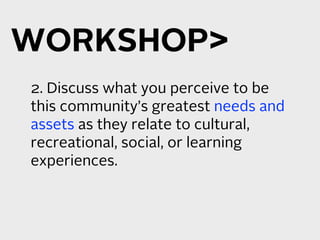 WORKSHOP
2. Discuss what you perceive to be
this community’s greatest needs and
assets as they relate to cultural,
recreational, social, or learning
experiences.
 