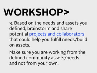 WORKSHOP
3. Based on the needs and assets you
deﬁned, brainstorm and share
potential projects and collaborators
that could help you fulﬁll needs/build
on assets.
Make sure you are working from the
deﬁned community assets/needs
and not from your own.
 