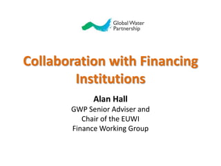 Collaboration with Financing Institutions Alan Hall GWP Senior Adviser and  Chair of the EUWI  Finance Working Group 