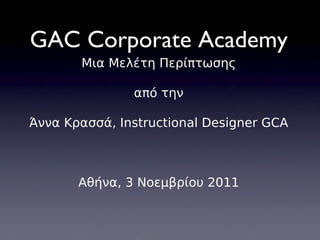 GAC Corporate Academy Μια Μελέτη Περίπτωσης από την Άννα Κρασσά, Instructional Designer GCA Αθήνα, 3 Νοεμβρίου 2011 