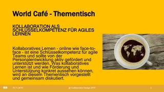 World Café - Thementisch
KOLLABORATION ALS
SCHLÜSSELKOMPETENZ FÜR AGILES
LERNEN
Kollaboratives Lernen - online wie face-to-
face – ist eine Schlüsselkompetenz für agile
Teams und sollte von der
Personalentwicklung aktiv gefördert und
unterstützt werden. Was kollaboratives
Lernen ist und wie Förderung und
Unterstützung konkret aussehen können,
wird an diesem Thementisch vorgestellt
und gemeinsam diskutiert.
19.11.2019 @ Collaboration Design 2019 2
 