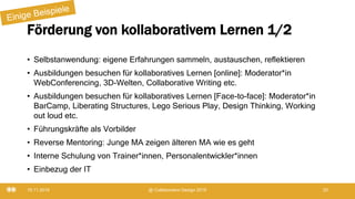 Förderung von kollaborativem Lernen 1/2
• Selbstanwendung: eigene Erfahrungen sammeln, austauschen, reflektieren
• Ausbildungen besuchen für kollaboratives Lernen [online]: Moderator*in
WebConferencing, 3D-Welten, Collaborative Writing etc.
• Ausbildungen besuchen für kollaboratives Lernen [Face-to-face]: Moderator*in
BarCamp, Liberating Structures, Lego Serious Play, Design Thinking, Working
out loud etc.
• Führungskräfte als Vorbilder
• Reverse Mentoring: Junge MA zeigen älteren MA wie es geht
• Interne Schulung von Trainer*innen, Personalentwickler*innen
• Einbezug der IT
19.11.2019 @ Collaboration Design 2019 20
 