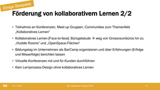 Förderung von kollaborativem Lernen 2/2
• Teilnahme an Konferenzen, Meet up Gruppen, Communities zum Themenfeld
„Kollaboratives Lernen“
• Kollaboratives Lernen [Face-to-face]: Bürogebäude  weg von Grossraumbüros hin zu
„Huddle Rooms“ und „OpenSpace-Flächen“
• Bildungstag im Unternehmen als BarCamp organisieren und über Erfahrungen (Erfolge
und Misserfolge) berichten lassen
• Virtuelle Konferenzen mit und für Kunden durchführen
• Kein Lernprozess-Design ohne kollaboratives Lernen
19.11.2019 @ Collaboration Design 2019 21
 