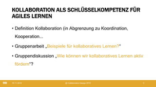KOLLABORATION ALS SCHLÜSSELKOMPETENZ FÜR
AGILES LERNEN
• Definition Kollaboration (in Abgrenzung zu Koordination,
Kooperation...
• Gruppenarbeit „Beispiele für kollaboratives Lernen?“
• Gruppendiskussion „Wie können wir kollaboratives Lernen aktiv
fördern“?
19.11.2019 @ Collaboration Design 2019 3
 