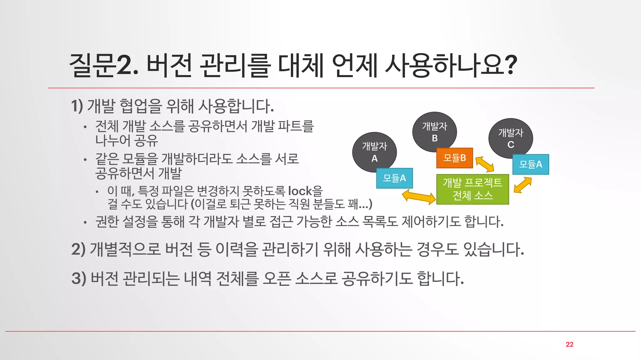 22
질문2. 버전 관리를 대체 언제 사용하나요?
1) 개발 협업을 위해 사용합니다.
• 전체 개발 소스를 공유하면서 개발 파트를
나누어 공유
• 같은 모듈을 개발하더라도 소스를 서로
공유하면서 개발
• 이 때, 특정 파일은 변경하지 못하도록 lock을
걸 수도 있습니다 (이걸로 퇴근 못하는 직원 분들도 꽤…)
• 권한 설정을 통해 각 개발자 별로 접근 가능한 소스 목록도 제어하기도 합니다.
2) 개별적으로 버전 등 이력을 관리하기 위해 사용하는 경우도 있습니다.
3) 버전 관리되는 내역 전체를 오픈 소스로 공유하기도 합니다.
개발자
A
모듈A
개발자
B
모듈B
개발자
C
모듈A
개발 프로젝트
전체 소스
 