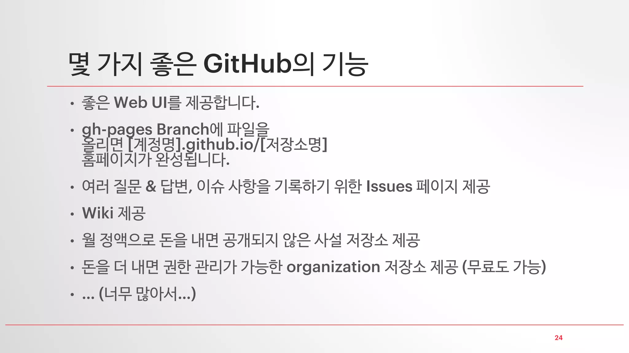 24
몇 가지 좋은 GitHub의 기능
• 좋은 Web UI를 제공합니다.
• gh-pages Branch에 파일을
올리면 [계정명].github.io/[저장소명]
홈페이지가 완성됩니다.
• 여러 질문 & 답변, 이슈 사항을 기록하기 위한 Issues 페이지 제공
• Wiki 제공
• 월 정액으로 돈을 내면 공개되지 않은 사설 저장소 제공
• 돈을 더 내면 권한 관리가 가능한 organization 저장소 제공 (무료도 가능)
• … (너무 많아서…)
 