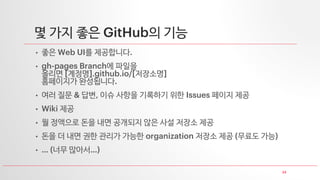 24
몇 가지 좋은 GitHub의 기능
• 좋은 Web UI를 제공합니다.
• gh-pages Branch에 파일을
올리면 [계정명].github.io/[저장소명]
홈페이지가 완성됩니다.
• 여러 질문 & 답변, 이슈 사항을 기록하기 위한 Issues 페이지 제공
• Wiki 제공
• 월 정액으로 돈을 내면 공개되지 않은 사설 저장소 제공
• 돈을 더 내면 권한 관리가 가능한 organization 저장소 제공 (무료도 가능)
• … (너무 많아서…)
 