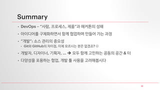 33
Summary
• DevOps – “사람, 프로세스, 제품”과 해커톤의 성패
• 아이디어를 구체화하면서 함께 협업하며 만들어 가는 과정
• “개발”: 소스 관리의 중요성
• Git와 GitHub의 차이점, 이제 모르시는 분은 없겠죠? ☺
• 개발자, 디자이너, 기획자, … ➔ 모두 함께 고민하는 공동의 공간 & 터
• 다양성을 포용하는 협업, 개발 툴 사용을 고려해봅시다
 