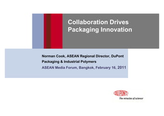 Collaboration Drives
              Packaging Innovation



Norman Cook, ASEAN Regional Director, DuPont
Packaging & Industrial Polymers
ASEAN Media Forum, Bangkok, February 16, 2011
 