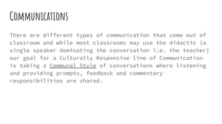Communications
There are different types of communication that come out of
classroom and while most classrooms may use the didactic (a
single speaker dominating the conversation i.e. the teacher)
our goal for a Culturally Responsive line of Communication
is taking a Communal Style of conversations where listening
and providing prompts, feedback and commentary
responsibilities are shared.
 