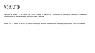 Work Cited
Cennamo, K., Ross, J. D., & Ertmer, P. A. (2019). Chapter 10 Teachers as Collaborators. In Technology integration for meaningful
classroom use: a standards-based approach. essay, Cengage.
Walsh, J. A., & Sattes, B. D. (2017). Quality questioning: research-based practice to engage every learner. SAGE Publications.
 