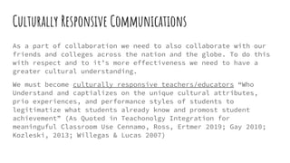 Culturally Responsive Communications
As a part of collaboration we need to also collaborate with our
friends and colleges across the nation and the globe. To do this
with respect and to it’s more effectiveness we need to have a
greater cultural understanding.
We must become culturally responsive teachers/educators “Who
Understand and captializes on the unique cultural attributes,
prio experiences, and performance styles of students to
legitimatize what students already know and promost student
achievement” (As Quoted in Teachonolgy Integration for
meaninguful Classroom Use Cennamo, Ross, Ertmer 2019; Gay 2010;
Kozleski, 2013; Willegas & Lucas 2007)
 