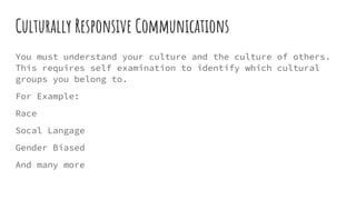 Culturally Responsive Communications
You must understand your culture and the culture of others.
This requires self examination to identify which cultural
groups you belong to.
For Example:
Race
Socal Langage
Gender Biased
And many more
 